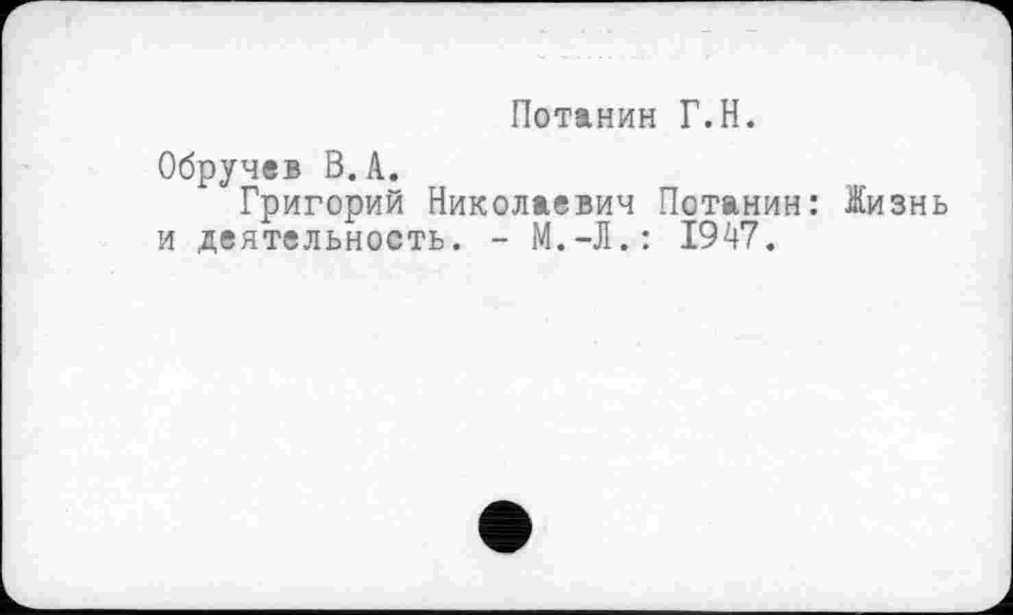 ﻿Потанин Г.H.
Обручев В.А.
Григорий Николаевич Потанин: Жизнь и деятельность. - М.-Л.: 1947.